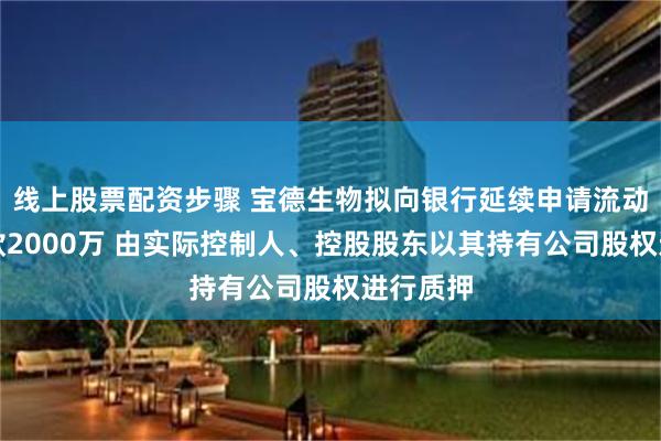 线上股票配资步骤 宝德生物拟向银行延续申请流动资金借款2000万 由实际控制人、控股股东以其持有公司股权进行质押