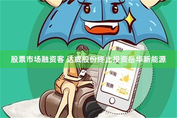 股票市场融资客 达威股份终止投资岳华新能源