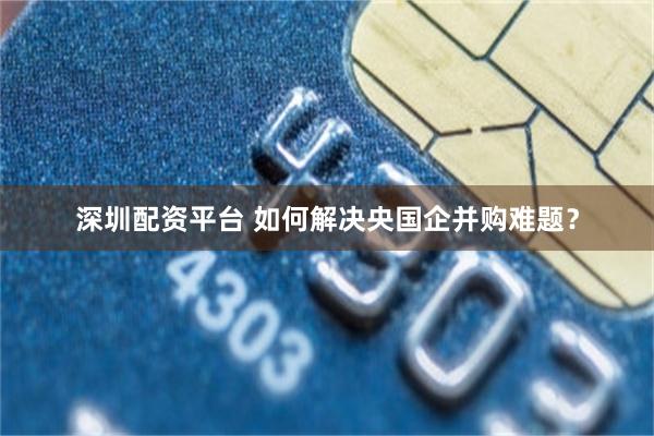深圳配资平台 如何解决央国企并购难题？