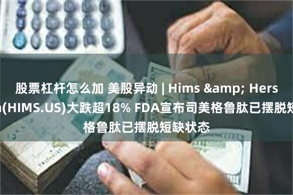 股票杠杆怎么加 美股异动 | Hims & Hers Health(HIMS.US)大跌超18% FDA宣布司美格鲁肽已摆脱短缺状态