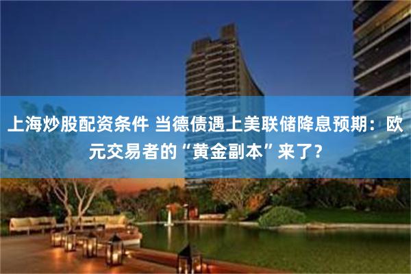 上海炒股配资条件 当德债遇上美联储降息预期：欧元交易者的“黄金副本”来了？