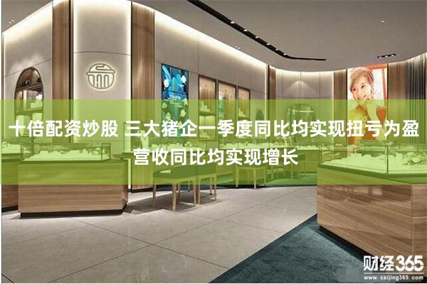 十倍配资炒股 三大猪企一季度同比均实现扭亏为盈 营收同比均实现增长