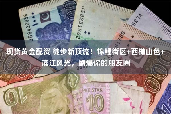 现货黄金配资 徒步新顶流！锦鲤街区+西樵山色+滨江风光，刷爆你的朋友圈