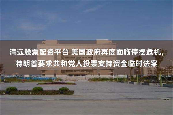 清远股票配资平台 美国政府再度面临停摆危机，特朗普要求共和党人投票支持资金临时法案