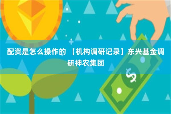配资是怎么操作的 【机构调研记录】东兴基金调研神农集团