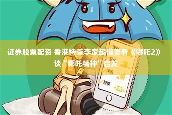 证券股票配资 香港特首李家超偕妻看《哪吒2》 谈“哪吒精神”启发