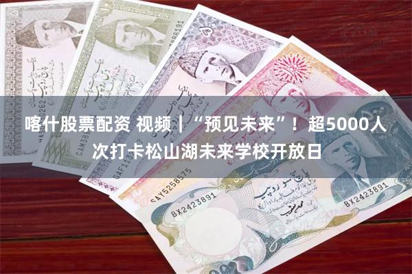 喀什股票配资 视频｜“预见未来”！超5000人次打卡松山湖未来学校开放日