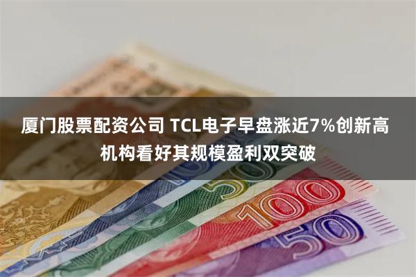 厦门股票配资公司 TCL电子早盘涨近7%创新高 机构看好其规模盈利双突破