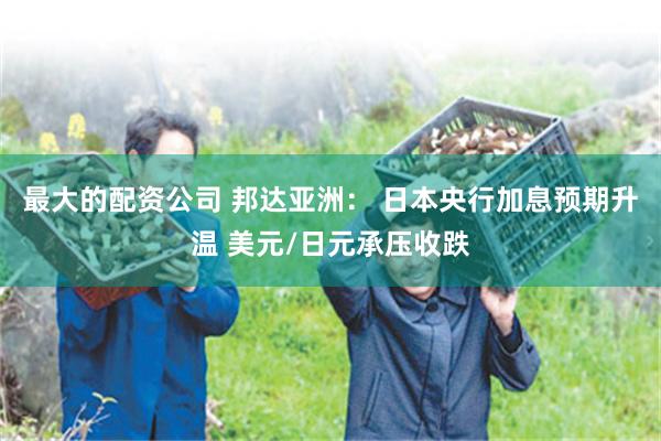 最大的配资公司 邦达亚洲： 日本央行加息预期升温 美元/日元承压收跌