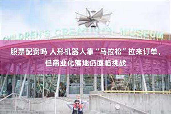 股票配资吗 人形机器人靠“马拉松”拉来订单，但商业化落地仍面临挑战