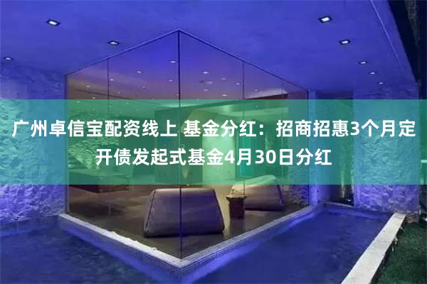 广州卓信宝配资线上 基金分红：招商招惠3个月定开债发起式基金4月30日分红
