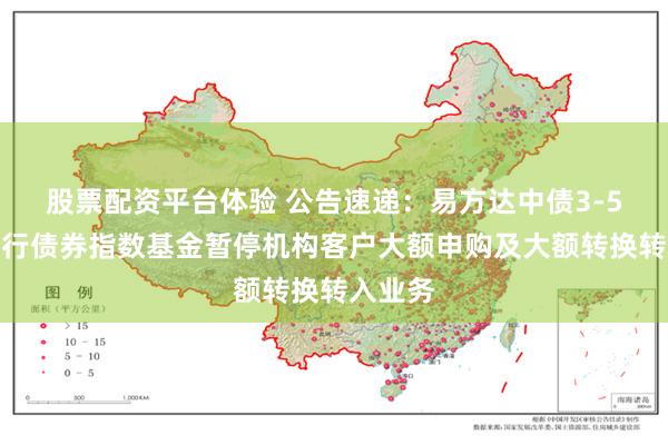 股票配资平台体验 公告速递：易方达中债3-5年国开行债券指数基金暂停机构客户大额申购及大额转换转入业务