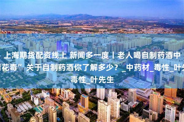 上海期货配资线上 新闻多一度丨老人喝自制药酒中“情花毒” 关于自制药酒你了解多少？_中药材_毒性_叶先生