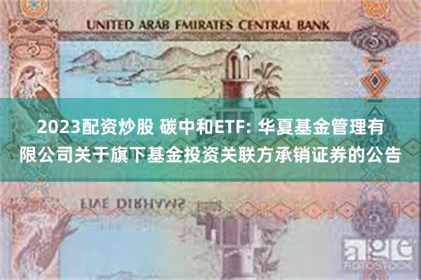 2023配资炒股 碳中和ETF: 华夏基金管理有限公司关于旗下基金投资关联方承销证券的公告