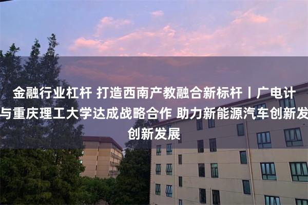 金融行业杠杆 打造西南产教融合新标杆丨广电计量与重庆理工大学达成战略合作 助力新能源汽车创新发展