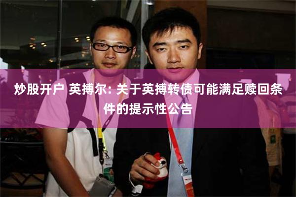 炒股开户 英搏尔: 关于英搏转债可能满足赎回条件的提示性公告