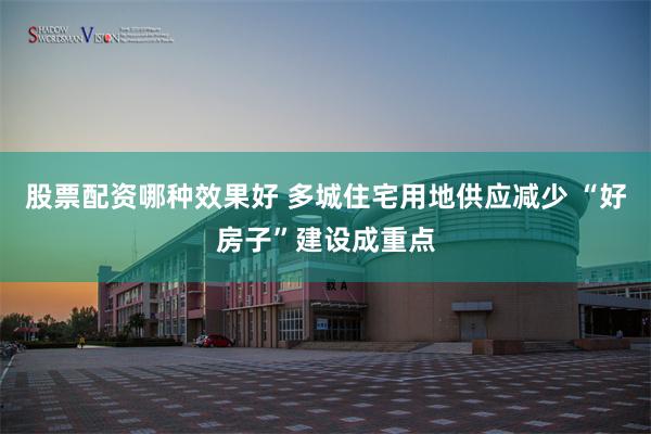 股票配资哪种效果好 多城住宅用地供应减少 “好房子”建设成重点