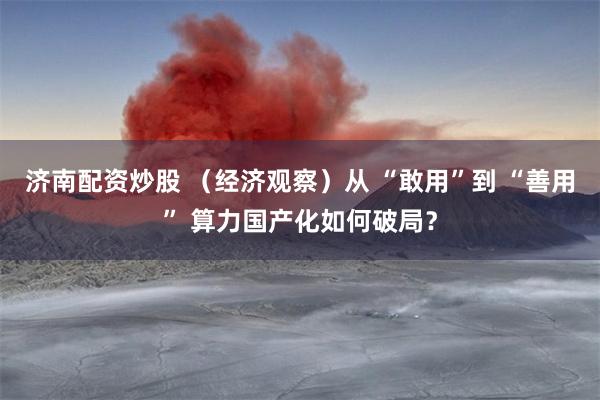 济南配资炒股 （经济观察）从 “敢用”到 “善用” 算力国产化如何破局？