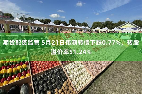 期货配资监管 5月21日伟测转债下跌0.77%，转股溢价率51.24%