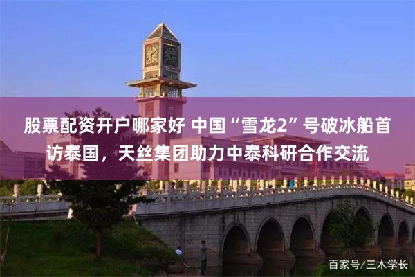 股票配资开户哪家好 中国“雪龙2”号破冰船首访泰国，天丝集团助力中泰科研合作交流