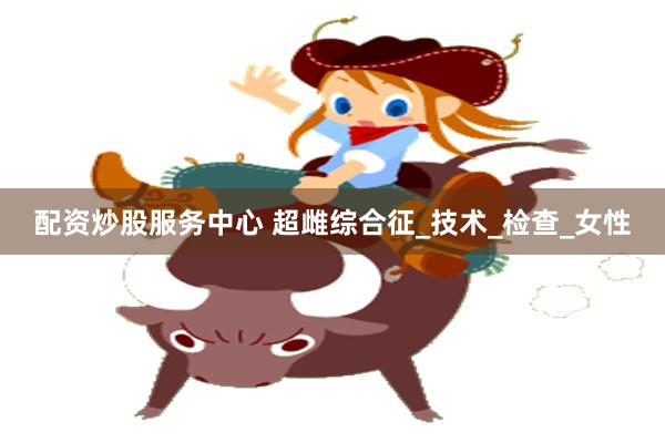 配资炒股服务中心 超雌综合征_技术_检查_女性