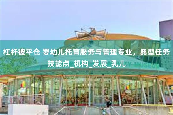 杠杆被平仓 婴幼儿托育服务与管理专业，典型任务技能点_机构_发展_乳儿