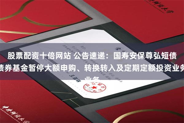 股票配资十倍网站 公告速递：国寿安保尊弘短债债券基金暂停大额申购、转换转入及定期定额投资业务