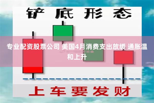 专业配资股票公司 美国4月消费支出放缓 通胀温和上升