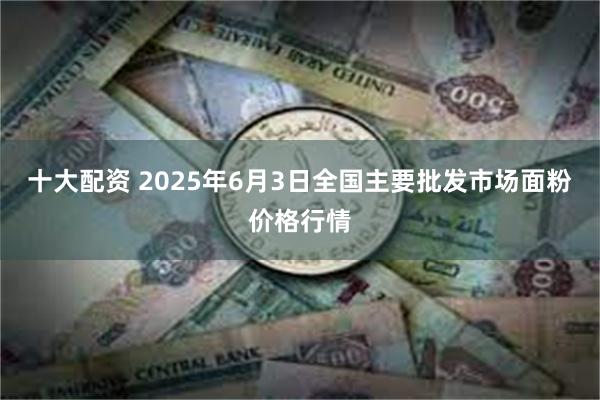 十大配资 2025年6月3日全国主要批发市场面粉价格行情
