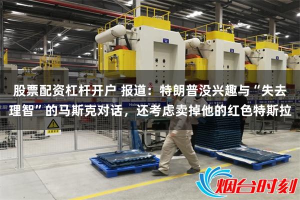 股票配资杠杆开户 报道：特朗普没兴趣与“失去理智”的马斯克对话，还考虑卖掉他的红色特斯拉