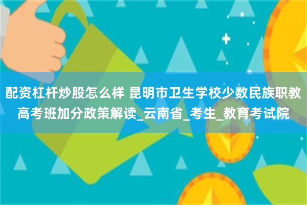 配资杠杆炒股怎么样 昆明市卫生学校少数民族职教高考班加分政策解读_云南省_考生_教育考试院