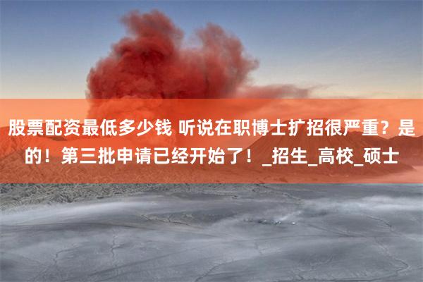 股票配资最低多少钱 听说在职博士扩招很严重？是的！第三批申请已经开始了！_招生_高校_硕士