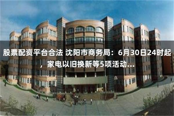 股票配资平台合法 沈阳市商务局：6月30日24时起，家电以旧换新等5项活动...