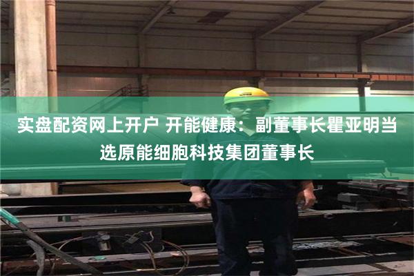 实盘配资网上开户 开能健康：副董事长瞿亚明当选原能细胞科技集团董事长