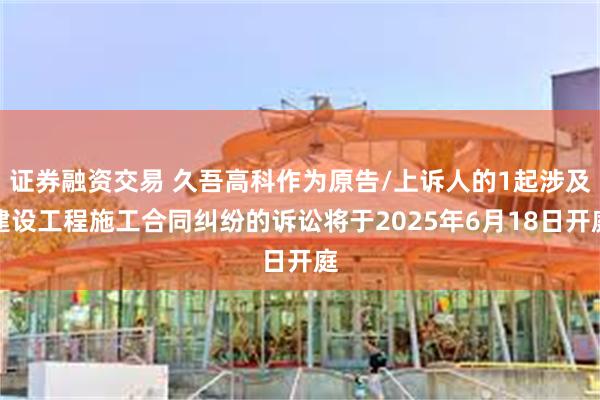 证券融资交易 久吾高科作为原告/上诉人的1起涉及建设工程施工合同纠纷的诉讼将于2025年6月18日开庭