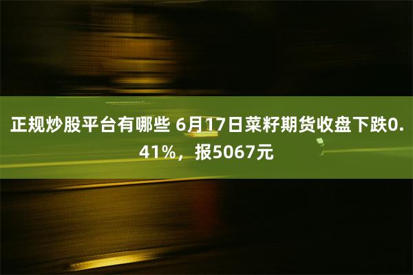 正规炒股平台有哪些 6月17日菜籽期货收盘下跌0.41%，报5067元