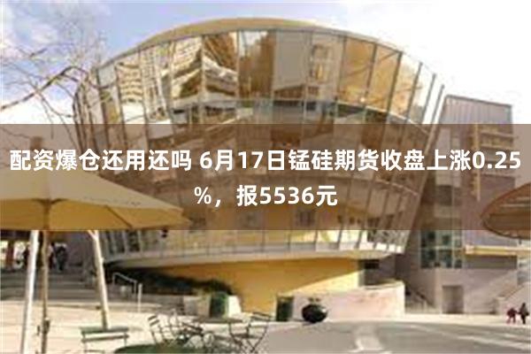 配资爆仓还用还吗 6月17日锰硅期货收盘上涨0.25%，报5536元