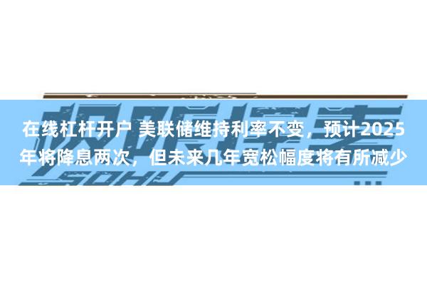 在线杠杆开户 美联储维持利率不变，预计2025年将降息两次，但未来几年宽松幅度将有所减少