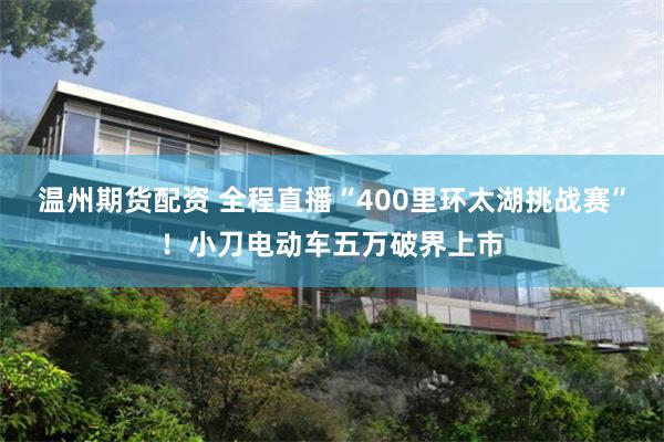 温州期货配资 全程直播“400里环太湖挑战赛”！小刀电动车五万破界上市