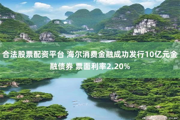 合法股票配资平台 海尔消费金融成功发行10亿元金融债券 票面利率2.20%