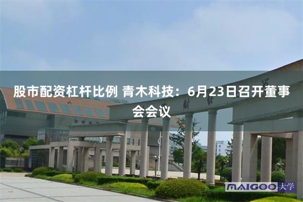 股市配资杠杆比例 青木科技：6月23日召开董事会会议