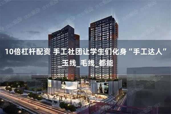 10倍杠杆配资 手工社团让学生们化身“手工达人”_玉线_毛线_都能