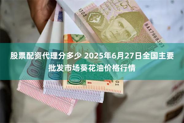 股票配资代理分多少 2025年6月27日全国主要批发市场葵花油价格行情