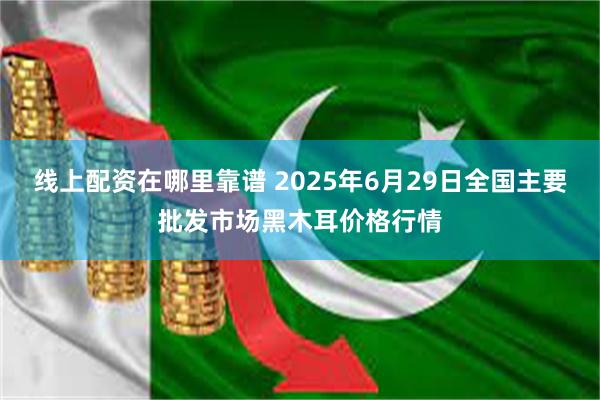 线上配资在哪里靠谱 2025年6月29日全国主要批发市场黑木耳价格行情