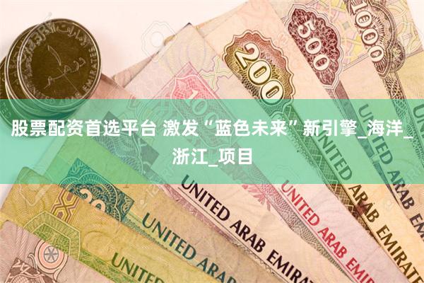 股票配资首选平台 激发“蓝色未来”新引擎_海洋_浙江_项目