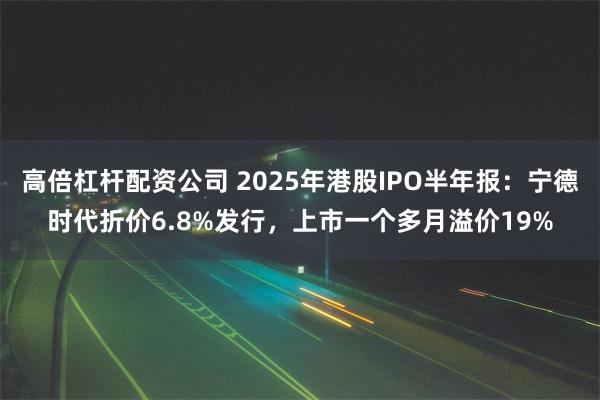 高倍杠杆配资公司 2025年港股IPO半年报：宁德时代折价6.8%发行，上市一个多月溢价19%