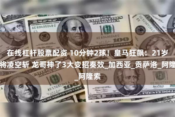 在线杠杆股票配资 10分钟2球！皇马狂飙：21岁小将凌空斩 龙哥神了3大变招奏效_加西亚_贡萨洛_阿隆索